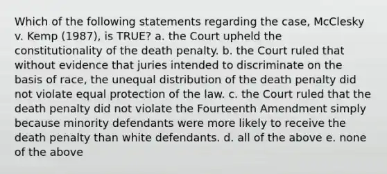 Which of the following statements regarding the case, McClesky v. Kemp (1987), is TRUE? a. the Court upheld the constitutionality of the death penalty. b. the Court ruled that without evidence that juries intended to discriminate on the basis of race, the unequal distribution of the death penalty did not violate equal protection of the law. c. the Court ruled that the death penalty did not violate the Fourteenth Amendment simply because minority defendants were more likely to receive the death penalty than white defendants. d. all of the above e. none of the above