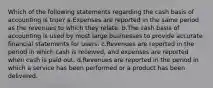 Which of the following statements regarding the cash basis of accounting is true? a.Expenses are reported in the same period as the revenues to which they relate. b.The cash basis of accounting is used by most large businesses to provide accurate financial statements for users. c.Revenues are reported in the period in which cash is received, and expenses are reported when cash is paid out. d.Revenues are reported in the period in which a service has been performed or a product has been delivered.