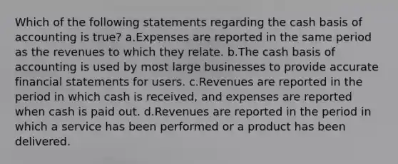 Which of the following statements regarding the cash basis of accounting is true? a.Expenses are reported in the same period as the revenues to which they relate. b.The cash basis of accounting is used by most large businesses to provide accurate financial statements for users. c.Revenues are reported in the period in which cash is received, and expenses are reported when cash is paid out. d.Revenues are reported in the period in which a service has been performed or a product has been delivered.