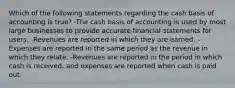 Which of the following statements regarding the cash basis of accounting is true? -The cash basis of accounting is used by most large businesses to provide accurate financial statements for users. -Revenues are reported in which they are earned. -Expenses are reported in the same period as the revenue in which they relate. -Revenues are reported in the period in which cash is received, and expenses are reported when cash is paid out.