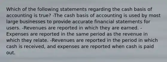 Which of the following statements regarding the cash basis of accounting is true? -The cash basis of accounting is used by most large businesses to provide accurate financial statements for users. -Revenues are reported in which they are earned. -Expenses are reported in the same period as the revenue in which they relate. -Revenues are reported in the period in which cash is received, and expenses are reported when cash is paid out.