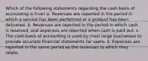 Which of the following statements regarding the cash basis of accounting is true? a. Revenues are reported in the period in which a service has been performed or a product has been delivered. b. Revenues are reported in the period in which cash is received, and expenses are reported when cash is paid out. c. The cash basis of accounting is used by most large businesses to provide accurate financial statements for users. d. Expenses are reported in the same period as the revenues to which they relate.