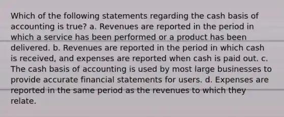 Which of the following statements regarding the cash basis of accounting is true? a. Revenues are reported in the period in which a service has been performed or a product has been delivered. b. Revenues are reported in the period in which cash is received, and expenses are reported when cash is paid out. c. The cash basis of accounting is used by most large businesses to provide accurate financial statements for users. d. Expenses are reported in the same period as the revenues to which they relate.