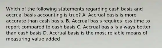 Which of the following statements regarding cash basis and accrual basis accounting is true? A. Accrual basis is more accurate than cash basis. B. Accrual basis requires less time to report compared to cash basis C. Accrual basis is always better than cash basis D. Accrual basis is the most reliable means of measuring value added