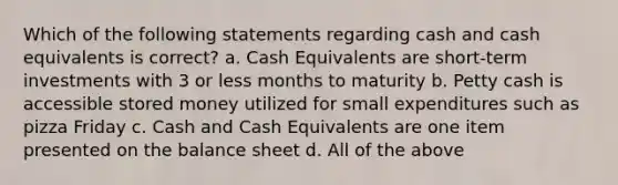 Which of the following statements regarding cash and cash equivalents is correct? a. Cash Equivalents are short-term investments with 3 or less months to maturity b. Petty cash is accessible stored money utilized for small expenditures such as pizza Friday c. Cash and Cash Equivalents are one item presented on the balance sheet d. All of the above