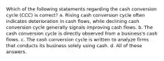 Which of the following statements regarding the cash conversion cycle (CCC) is correct? a. Rising cash conversion cycle often indicates deterioration in cash flows, while declining cash conversion cycle generally signals improving cash flows. b. The cash conversion cycle is directly observed from a business's cash flows. c. The cash conversion cycle is written to analyze firms that conducts its business solely using cash. d. All of these answers.