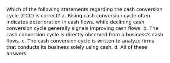 Which of the following statements regarding the cash conversion cycle (CCC) is correct? a. Rising cash conversion cycle often indicates deterioration in cash flows, while declining cash conversion cycle generally signals improving cash flows. b. The cash conversion cycle is directly observed from a business's cash flows. c. The cash conversion cycle is written to analyze firms that conducts its business solely using cash. d. All of these answers.