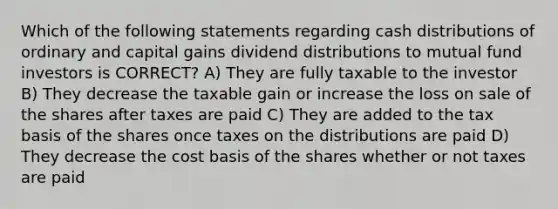 Which of the following statements regarding cash distributions of ordinary and capital gains dividend distributions to mutual fund investors is CORRECT? A) They are fully taxable to the investor B) They decrease the taxable gain or increase the loss on sale of the shares after taxes are paid C) They are added to the tax basis of the shares once taxes on the distributions are paid D) They decrease the cost basis of the shares whether or not taxes are paid