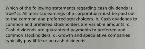 Which of the following statements regarding cash dividends is true? a. All after-tax earnings of a corporation must be paid out to the common and preferred stockholders. b. Cash dividends to common and preferred stockholders are variable amounts. c. Cash dividends are guaranteed payments to preferred and common stockholders. d. Growth and speculative companies typically pay little or no cash dividends.