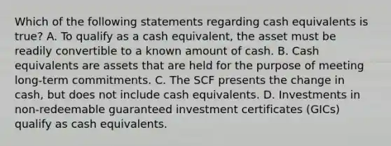 Which of the following statements regarding cash equivalents is true? A. To qualify as a cash equivalent, the asset must be readily convertible to a known amount of cash. B. Cash equivalents are assets that are held for the purpose of meeting long-term commitments. C. The SCF presents the change in cash, but does not include cash equivalents. D. Investments in non-redeemable guaranteed investment certificates (GICs) qualify as cash equivalents.