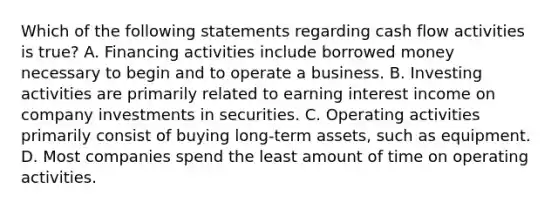 Which of the following statements regarding cash flow activities is true? A. Financing activities include borrowed money necessary to begin and to operate a business. B. Investing activities are primarily related to earning interest income on company investments in securities. C. Operating activities primarily consist of buying long‐term assets, such as equipment. D. Most companies spend the least amount of time on operating activities.