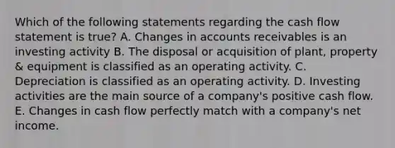 Which of the following statements regarding the cash flow statement is true? A. Changes in accounts receivables is an investing activity B. The disposal or acquisition of plant, property & equipment is classified as an operating activity. C. Depreciation is classified as an operating activity. D. Investing activities are the main source of a company's positive cash flow. E. Changes in cash flow perfectly match with a company's net income.