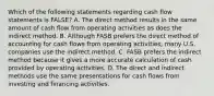 Which of the following statements regarding cash flow statements is FALSE? A. The direct method results in the same amount of cash flow from operating activities as does the indirect method. B. Although FASB prefers the direct method of accounting for cash flows from operating activities, many U.S. companies use the indirect method. C. FASB prefers the indirect method because it gives a more accurate calculation of cash provided by operating activities. D. The direct and indirect methods use the same presentations for cash flows from investing and financing activities.