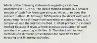 Which of the following statements regarding cash flow statements is TRUE? A. The direct method results in a smaller amount of cash flow from operating activities than does the indirect method. B. Although FASB prefers the direct method of accounting for cash flows from operating activities, many U.S. companies use the indirect method. C. FASB prefers the indirect method because it gives a more accurate calculation of cash provided by operating activities. D. The direct and indirect methods use different presentations for cash flows from investing and financing activities.