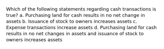 Which of the following statements regarding cash transactions is true? a. Purchasing land for cash results in no net change in assets b. Issuance of stock to owners increases assets c. Expense transactions increase assets d. Purchasing land for cash results in no net changes in assets and issuance of stock to owners increases assets