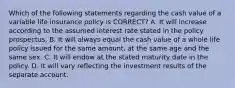 Which of the following statements regarding the cash value of a variable life insurance policy is CORRECT? A. It will increase according to the assumed interest rate stated in the policy prospectus. B. It will always equal the cash value of a whole life policy issued for the same amount, at the same age and the same sex. C. It will endow at the stated maturity date in the policy. D. It will vary reflecting the investment results of the separate account.