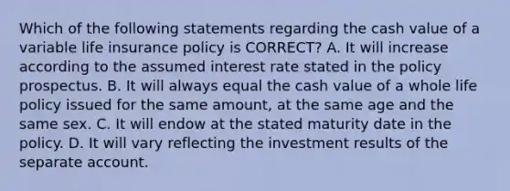 Which of the following statements regarding the cash value of a variable life insurance policy is CORRECT? A. It will increase according to the assumed interest rate stated in the policy prospectus. B. It will always equal the cash value of a whole life policy issued for the same amount, at the same age and the same sex. C. It will endow at the stated maturity date in the policy. D. It will vary reflecting the investment results of the separate account.