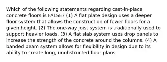 Which of the following statements regarding cast-in-place concrete floors is FALSE? (1) A flat plate design uses a deeper floor system that allows the construction of fewer floors for a given height. (2) The one-way joist system is traditionally used to support heavier loads. (3) A flat slab system uses drop panels to increase the strength of the concrete around the columns. (4) A banded beam system allows for flexibility in design due to its ability to create long, unobstructed floor plans.