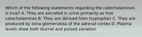 Which of the following statements regarding the catecholamines is true? A. They are excreted in urine primarily as free catecholamines B. They are derived from tryptophan C. They are produced by zona glomerulosa of the adrenal cortex D. Plasma levels show both diurnal and pulsed variation