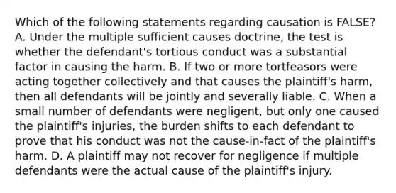 Which of the following statements regarding causation is FALSE? A. Under the multiple sufficient causes doctrine, the test is whether the defendant's tortious conduct was a substantial factor in causing the harm. B. If two or more tortfeasors were acting together collectively and that causes the plaintiff's harm, then all defendants will be jointly and severally liable. C. When a small number of defendants were negligent, but only one caused the plaintiff's injuries, the burden shifts to each defendant to prove that his conduct was not the cause-in-fact of the plaintiff's harm. D. A plaintiff may not recover for negligence if multiple defendants were the actual cause of the plaintiff's injury.