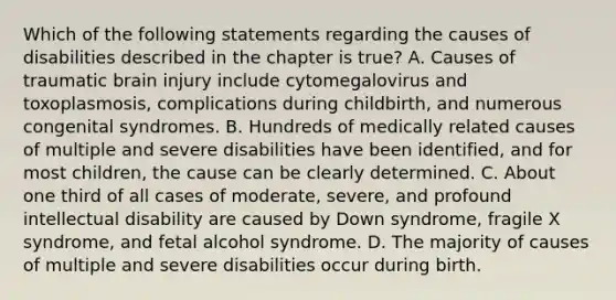 Which of the following statements regarding the causes of disabilities described in the chapter is true? A. Causes of traumatic brain injury include cytomegalovirus and toxoplasmosis, complications during childbirth, and numerous congenital syndromes. B. Hundreds of medically related causes of multiple and severe disabilities have been identified, and for most children, the cause can be clearly determined. C. About one third of all cases of moderate, severe, and profound intellectual disability are caused by Down syndrome, fragile X syndrome, and fetal alcohol syndrome. D. The majority of causes of multiple and severe disabilities occur during birth.