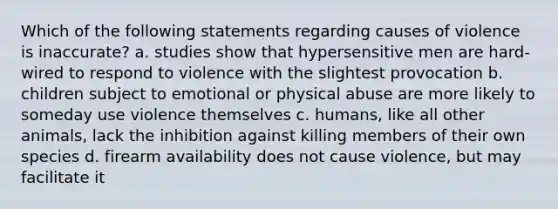 Which of the following statements regarding causes of violence is inaccurate? a. studies show that hypersensitive men are hard-wired to respond to violence with the slightest provocation b. children subject to emotional or physical abuse are more likely to someday use violence themselves c. humans, like all other animals, lack the inhibition against killing members of their own species d. firearm availability does not cause violence, but may facilitate it