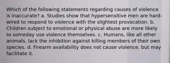 Which of the following statements regarding causes of violence is inaccurate? a. Studies show that hypersensitive men are hard-wired to respond to violence with the slightest provocation. b. Children subject to emotional or physical abuse are more likely to someday use violence themselves. c. Humans, like all other animals, lack the inhibition against killing members of their own species. d. Firearm availability does not cause violence, but may facilitate it.