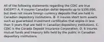 All of the following statements regarding the CDIC are true​ EXCEPT? A. It insures Canadian dollar deposits up to​ 100,000, but does not insure foreign currency deposits that are held in Canadian depository institutions. B. It insures short term assets such as guaranteed investment certificates that expire in less than 5 years that are held in Canadian depository institutions. C. CDIC is the Canada Deposit Insurance Corporation. D. It insures mutual funds and treasury bills held by the public in Canadian depository institutions.