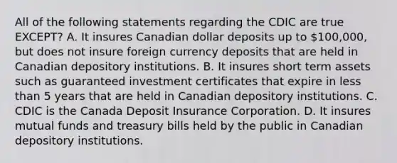 All of the following statements regarding the CDIC are true​ EXCEPT? A. It insures Canadian dollar deposits up to​ 100,000, but does not insure foreign currency deposits that are held in Canadian depository institutions. B. It insures short term assets such as guaranteed investment certificates that expire in less than 5 years that are held in Canadian depository institutions. C. CDIC is the Canada Deposit Insurance Corporation. D. It insures mutual funds and treasury bills held by the public in Canadian depository institutions.