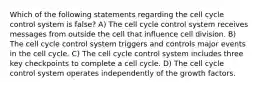 Which of the following statements regarding the cell cycle control system is false? A) The cell cycle control system receives messages from outside the cell that influence cell division. B) The cell cycle control system triggers and controls major events in the cell cycle. C) The cell cycle control system includes three key checkpoints to complete a cell cycle. D) The cell cycle control system operates independently of the growth factors.