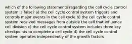 which of the following statements regarding the cell cycle control system is false? a) the cell cycle control system triggers and controls major events in the cell cycle b) the cell cycle control system received messages from outside the cell that influence cell division c) the cell cycle control system includes three key checkpoints to complete a cell cycle d) the cell cycle control system operates independently of the growth factors