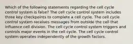 Which of the following statements regarding the cell cycle control system is false? The cell cycle control system includes three key checkpoints to complete a cell cycle. The cell cycle control system receives messages from outside the cell that influence cell division. The cell cycle control system triggers and controls major events in the cell cycle. The cell cycle control system operates independently of the growth factors.