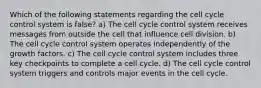 Which of the following statements regarding the cell cycle control system is false? a) The cell cycle control system receives messages from outside the cell that influence cell division. b) The cell cycle control system operates independently of the growth factors. c) The cell cycle control system includes three key checkpoints to complete a cell cycle. d) The cell cycle control system triggers and controls major events in the cell cycle.