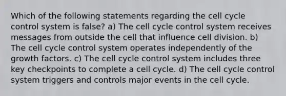 Which of the following statements regarding the cell cycle control system is false? a) The cell cycle control system receives messages from outside the cell that influence cell division. b) The cell cycle control system operates independently of the growth factors. c) The cell cycle control system includes three key checkpoints to complete a cell cycle. d) The cell cycle control system triggers and controls major events in the cell cycle.