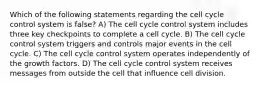 Which of the following statements regarding the cell cycle control system is false? A) The cell cycle control system includes three key checkpoints to complete a cell cycle. B) The cell cycle control system triggers and controls major events in the cell cycle. C) The cell cycle control system operates independently of the growth factors. D) The cell cycle control system receives messages from outside the cell that influence cell division.