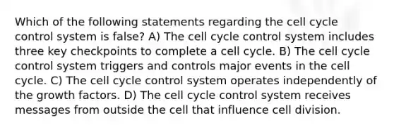 Which of the following statements regarding the cell cycle control system is false? A) The cell cycle control system includes three key checkpoints to complete a cell cycle. B) The cell cycle control system triggers and controls major events in the cell cycle. C) The cell cycle control system operates independently of the growth factors. D) The cell cycle control system receives messages from outside the cell that influence cell division.