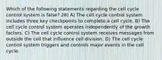 Which of the following statements regarding the cell cycle control system is false? 28) A) The cell cycle control system includes three key checkpoints to complete a cell cycle. B) The cell cycle control system operates independently of the growth factors. C) The cell cycle control system receives messages from outside the cell that influence cell division. D) The cell cycle control system triggers and controls major events in the cell cycle.