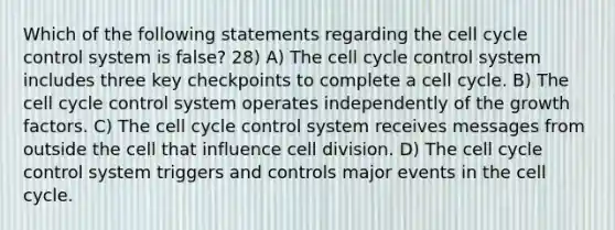 Which of the following statements regarding the cell cycle control system is false? 28) A) The cell cycle control system includes three key checkpoints to complete a cell cycle. B) The cell cycle control system operates independently of the growth factors. C) The cell cycle control system receives messages from outside the cell that influence cell division. D) The cell cycle control system triggers and controls major events in the cell cycle.