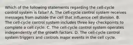 Which of the following statements regarding the cell-cycle control system is false? A. The cell-cycle control system receives messages from outside the cell that influence cell division. B. The cell-cycle control system includes three key checkpoints to complete a cell cycle. C. The cell-cycle control system operates independently of the growth factors. D. The cell-cycle control system triggers and controls major events in the cell cycle.