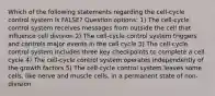 Which of the following statements regarding the cell-cycle control system is FALSE? Question options: 1) The cell-cycle control system receives messages from outside the cell that influence cell division 2) The cell-cycle control system triggers and controls major events in the cell cycle 3) The cell-cycle control system includes three key checkpoints to complete a cell cycle 4) The cell-cycle control system operates independently of the growth factors 5) The cell-cycle control system leaves some cells, like nerve and muscle cells, in a permanent state of non-division