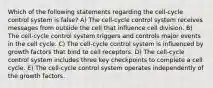 Which of the following statements regarding the cell-cycle control system is false? A) The cell-cycle control system receives messages from outside the cell that influence cell division. B) The cell-cycle control system triggers and controls major events in the cell cycle. C) The cell-cycle control system is influenced by growth factors that bind to cell receptors. D) The cell-cycle control system includes three key checkpoints to complete a cell cycle. E) The cell-cycle control system operates independently of the growth factors.