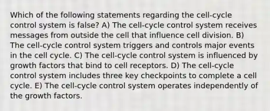 Which of the following statements regarding the cell-cycle control system is false? A) The cell-cycle control system receives messages from outside the cell that influence cell division. B) The cell-cycle control system triggers and controls major events in the cell cycle. C) The cell-cycle control system is influenced by growth factors that bind to cell receptors. D) The cell-cycle control system includes three key checkpoints to complete a cell cycle. E) The cell-cycle control system operates independently of the growth factors.