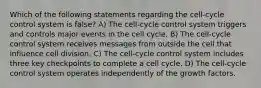 Which of the following statements regarding the cell-cycle control system is false? A) The cell-cycle control system triggers and controls major events in the cell cycle. B) The cell-cycle control system receives messages from outside the cell that influence cell division. C) The cell-cycle control system includes three key checkpoints to complete a cell cycle. D) The cell-cycle control system operates independently of the growth factors.