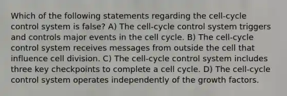 Which of the following statements regarding the cell-cycle control system is false? A) The cell-cycle control system triggers and controls major events in the cell cycle. B) The cell-cycle control system receives messages from outside the cell that influence cell division. C) The cell-cycle control system includes three key checkpoints to complete a cell cycle. D) The cell-cycle control system operates independently of the growth factors.