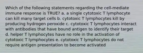 Which of the following statements regarding the cell-mediate <a href='https://www.questionai.com/knowledge/krhPdp6cmU-immune-response' class='anchor-knowledge'>immune response</a> is TRUE? a. a single cytotoxic T lymphocyte can kill many target cells b. cytotoxic T lymphocytes kill by producing hydrogen peroxide c. cytotoxic T lymphocytes interact with antibodies that have bound antigen to identify their target d. helper T lymphocytes have no role in the activation of cytotoxic T lymphocytes e. cytotoxic T lymphocytes do not require <a href='https://www.questionai.com/knowledge/k0AmSQ5SHR-antigen-presentation' class='anchor-knowledge'>antigen presentation</a> to become activated