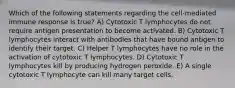 Which of the following statements regarding the cell-mediated immune response is true? A) Cytotoxic T lymphocytes do not require antigen presentation to become activated. B) Cytotoxic T lymphocytes interact with antibodies that have bound antigen to identify their target. C) Helper T lymphocytes have no role in the activation of cytotoxic T lymphocytes. D) Cytotoxic T lymphocytes kill by producing hydrogen peroxide. E) A single cytotoxic T lymphocyte can kill many target cells.