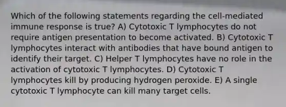 Which of the following statements regarding the cell-mediated immune response is true? A) Cytotoxic T lymphocytes do not require antigen presentation to become activated. B) Cytotoxic T lymphocytes interact with antibodies that have bound antigen to identify their target. C) Helper T lymphocytes have no role in the activation of cytotoxic T lymphocytes. D) Cytotoxic T lymphocytes kill by producing hydrogen peroxide. E) A single cytotoxic T lymphocyte can kill many target cells.