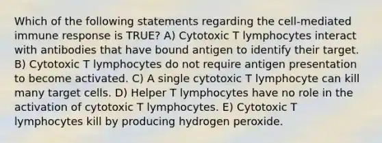 Which of the following statements regarding the cell-mediated immune response is TRUE? A) Cytotoxic T lymphocytes interact with antibodies that have bound antigen to identify their target. B) Cytotoxic T lymphocytes do not require antigen presentation to become activated. C) A single cytotoxic T lymphocyte can kill many target cells. D) Helper T lymphocytes have no role in the activation of cytotoxic T lymphocytes. E) Cytotoxic T lymphocytes kill by producing hydrogen peroxide.