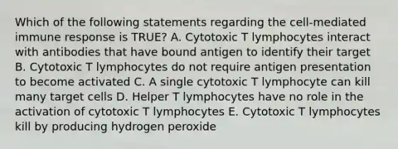 Which of the following statements regarding the cell-mediated immune response is TRUE? A. Cytotoxic T lymphocytes interact with antibodies that have bound antigen to identify their target B. Cytotoxic T lymphocytes do not require antigen presentation to become activated C. A single cytotoxic T lymphocyte can kill many target cells D. Helper T lymphocytes have no role in the activation of cytotoxic T lymphocytes E. Cytotoxic T lymphocytes kill by producing hydrogen peroxide