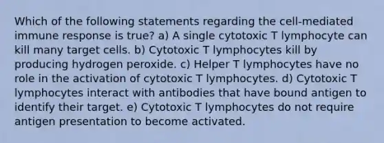 Which of the following statements regarding the cell-mediated immune response is true? a) A single cytotoxic T lymphocyte can kill many target cells. b) Cytotoxic T lymphocytes kill by producing hydrogen peroxide. c) Helper T lymphocytes have no role in the activation of cytotoxic T lymphocytes. d) Cytotoxic T lymphocytes interact with antibodies that have bound antigen to identify their target. e) Cytotoxic T lymphocytes do not require antigen presentation to become activated.